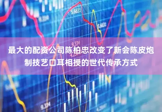最大的配资公司陈柏忠改变了新会陈皮炮制技艺口耳相授的世代传承方式