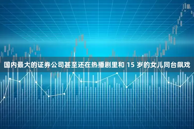 国内最大的证券公司甚至还在热播剧里和 15 岁的女儿同台飙戏