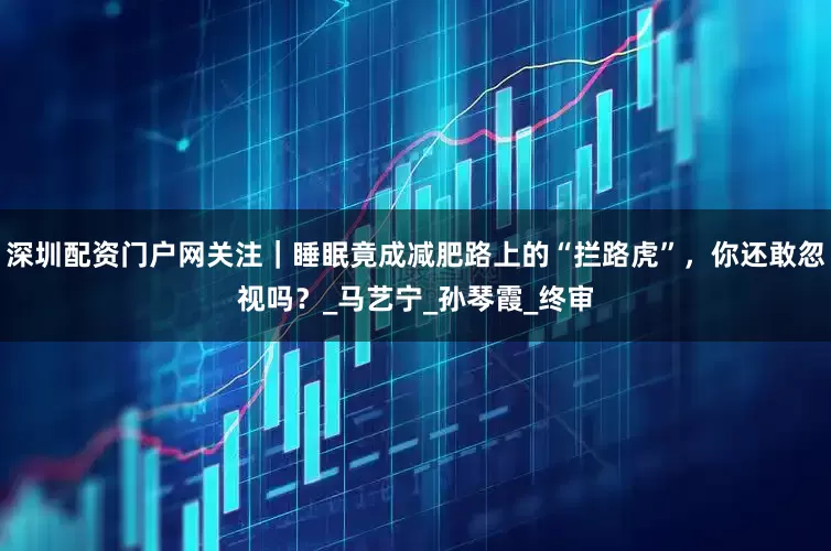 深圳配资门户网关注｜睡眠竟成减肥路上的“拦路虎”，你还敢忽视吗？_马艺宁_孙琴霞_终审