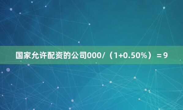 国家允许配资的公司000/（1+0.50%）＝9