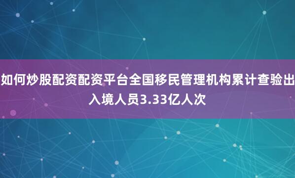 如何炒股配资配资平台全国移民管理机构累计查验出入境人员3.33亿人次