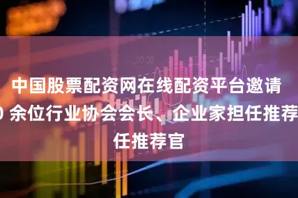 中国股票配资网在线配资平台邀请 20 余位行业协会会长、企业家担任推荐官
