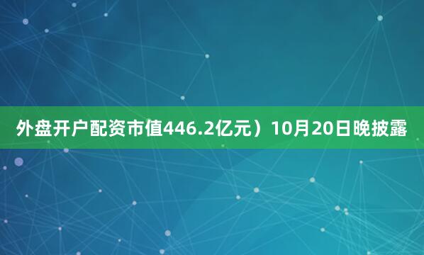 外盘开户配资市值446.2亿元）10月20日晚披露
