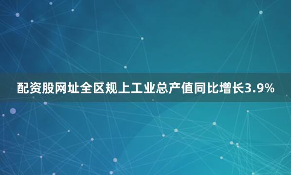 配资股网址全区规上工业总产值同比增长3.9%