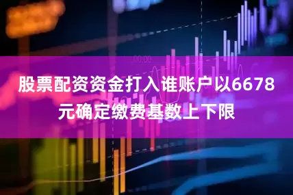 股票配资资金打入谁账户以6678元确定缴费基数上下限