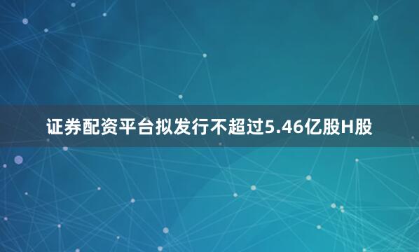 证券配资平台拟发行不超过5.46亿股H股