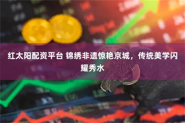 红太阳配资平台 锦绣非遗惊艳京城，传统美学闪耀秀水
