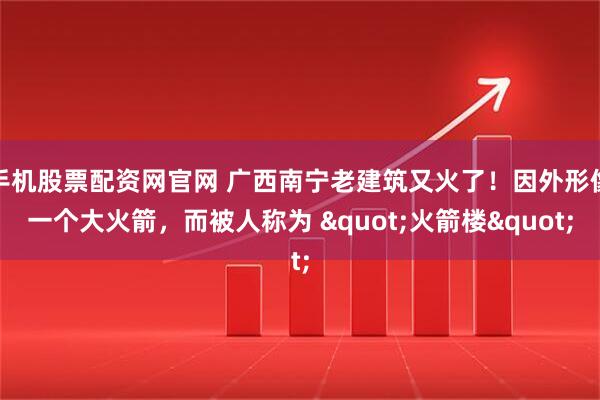手机股票配资网官网 广西南宁老建筑又火了！因外形像一个大火箭，而被人称为 "火箭楼"