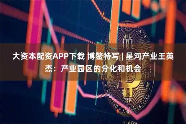 大资本配资APP下载 博鳌特写 | 星河产业王英杰：产业园区的分化和机会