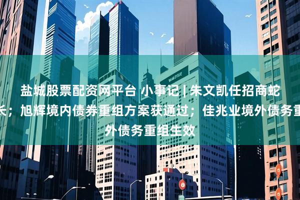 盐城股票配资网平台 小事记 | 朱文凯任招商蛇口董事长；旭辉境内债券重组方案获通过；佳兆业境外债务重组生效