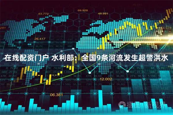 在线配资门户 水利部：全国9条河流发生超警洪水