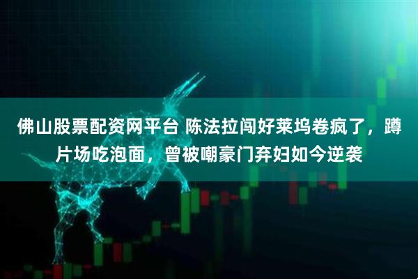 佛山股票配资网平台 陈法拉闯好莱坞卷疯了，蹲片场吃泡面，曾被嘲豪门弃妇如今逆袭