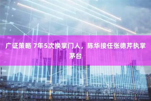广证策略 7年5次换掌门人，陈华接任张德芹执掌茅台