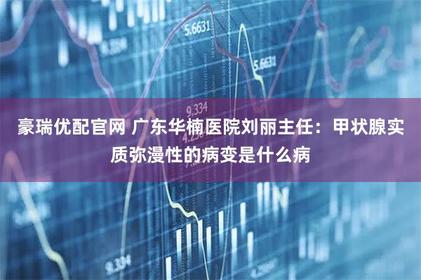 豪瑞优配官网 广东华楠医院刘丽主任：甲状腺实质弥漫性的病变是什么病