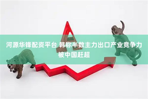 河源华锋配资平台 韩称半数主力出口产业竞争力被中国赶超