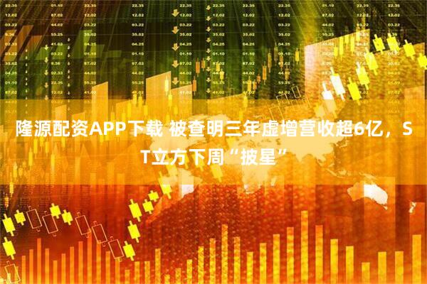 隆源配资APP下载 被查明三年虚增营收超6亿，ST立方下周“披星”