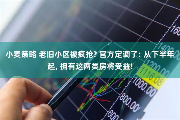 小麦策略 老旧小区被疯抢? 官方定调了: 从下半年起, 拥有这两类房将受益!