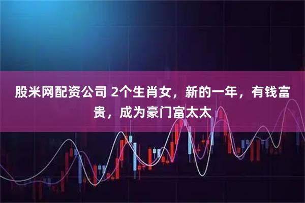 股米网配资公司 2个生肖女，新的一年，有钱富贵，成为豪门富太太