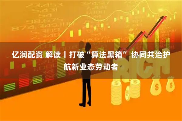 亿润配资 解读丨打破“算法黑箱” 协同共治护航新业态劳动者