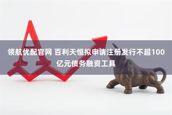 领航优配官网 百利天恒拟申请注册发行不超100亿元债务融资工具