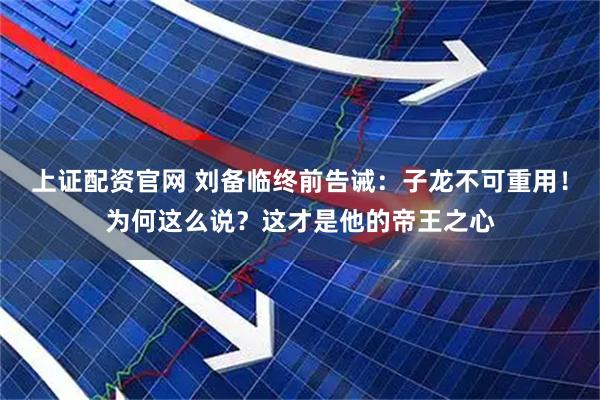 上证配资官网 刘备临终前告诫：子龙不可重用！为何这么说？这才是他的帝王之心