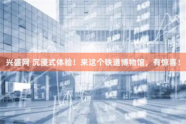 兴盛网 沉浸式体验！来这个铁道博物馆，有惊喜！
