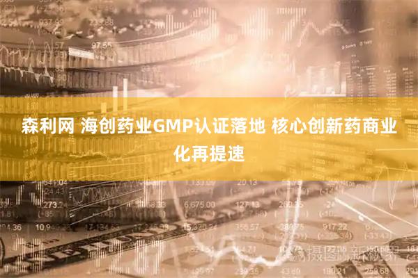 森利网 海创药业GMP认证落地 核心创新药商业化再提速