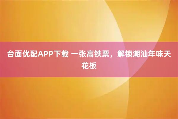 台面优配APP下载 一张高铁票，解锁潮汕年味天花板