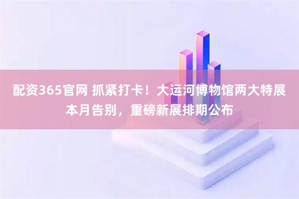 配资365官网 抓紧打卡！大运河博物馆两大特展本月告别，重磅新展排期公布