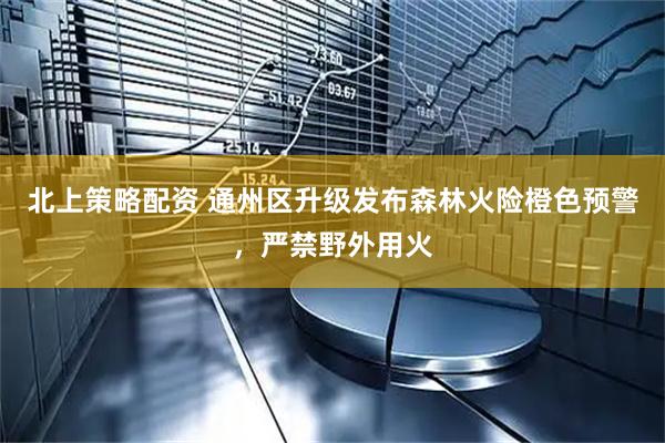 北上策略配资 通州区升级发布森林火险橙色预警，严禁野外用火