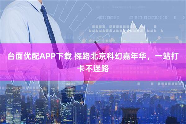 台面优配APP下载 探路北京科幻嘉年华，一站打卡不迷路
