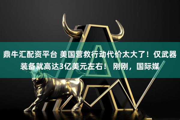 鼎牛汇配资平台 美国营救行动代价太大了！仅武器装备就高达3亿美元左右！ 刚刚，国际媒