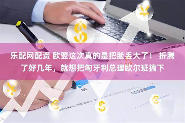 乐配网配资 欧盟这次真的是把脸丢大了！ 折腾了好几年，就想把匈牙利总理欧尔班搞下