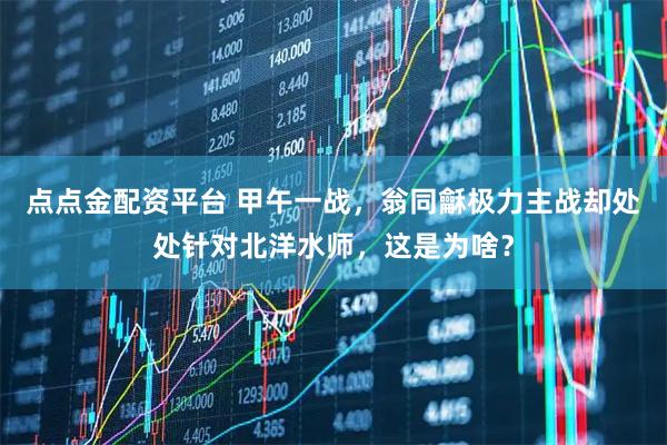 点点金配资平台 甲午一战，翁同龢极力主战却处处针对北洋水师，这是为啥？