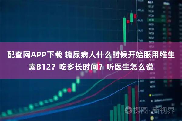 配查网APP下载 糖尿病人什么时候开始服用维生素B12？吃多长时间？听医生怎么说