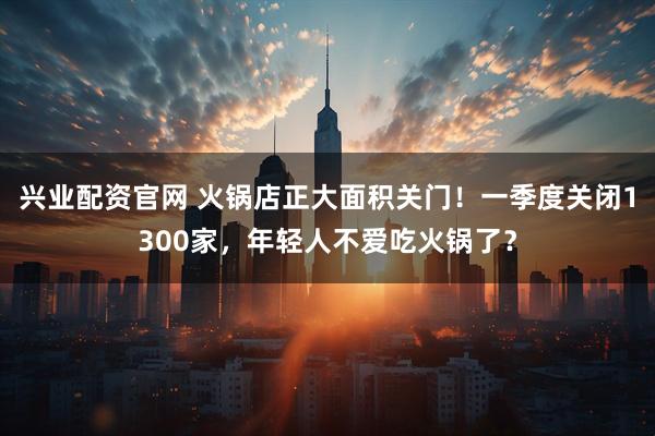 兴业配资官网 火锅店正大面积关门！一季度关闭1300家，年轻人不爱吃火锅了？