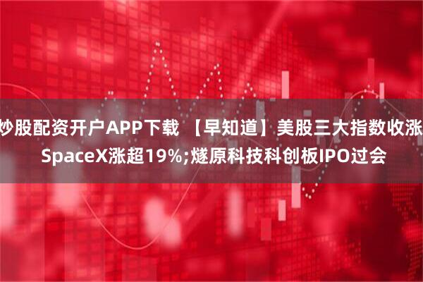 炒股配资开户APP下载 【早知道】美股三大指数收涨, SpaceX涨超19%;燧原科技科创板IPO过会